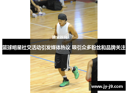 篮球明星社交活动引发媒体热议 吸引众多粉丝和品牌关注