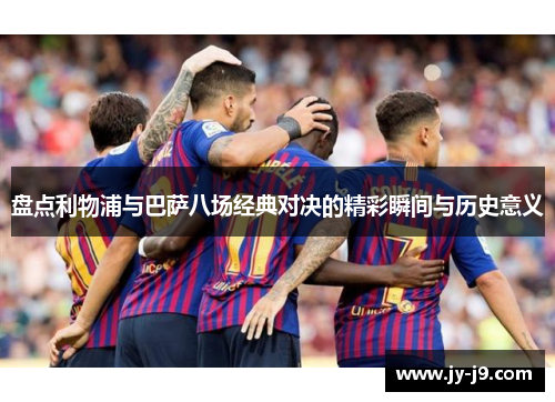 盘点利物浦与巴萨八场经典对决的精彩瞬间与历史意义