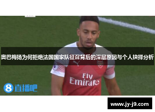 奥巴梅扬为何拒绝法国国家队征召背后的深层原因与个人抉择分析 奥巴梅扬为何拒绝法国国家队征召背后的深层原因与个人抉择分析