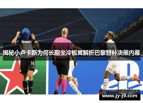 揭秘小卢卡斯为何长期坐冷板凳解析巴黎替补决策内幕