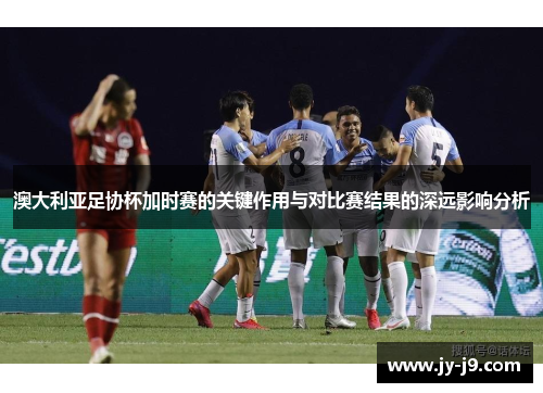 澳大利亚足协杯加时赛的关键作用与对比赛结果的深远影响分析